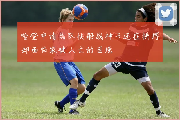 哈登申请离队快船战神卡还在拼搏却面临家破人亡的困境