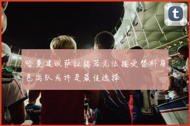 哈曼建议萨拉赫若无法接受替补角色离队或许是最佳选择