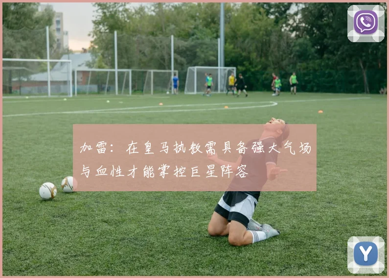 加雷：在皇马执教需具备强大气场与血性才能掌控巨星阵容