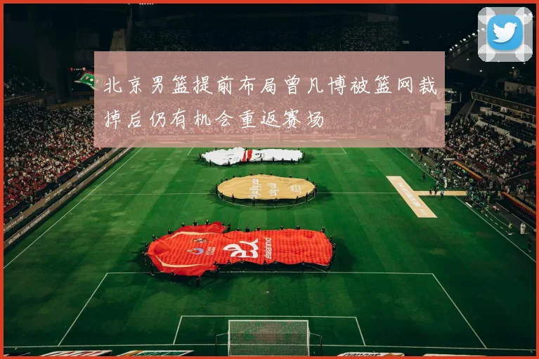 北京男篮提前布局曾凡博被篮网裁掉后仍有机会重返赛场