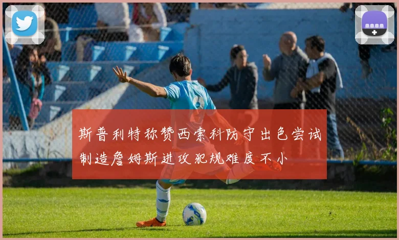 斯普利特称赞西索科防守出色尝试制造詹姆斯进攻犯规难度不小