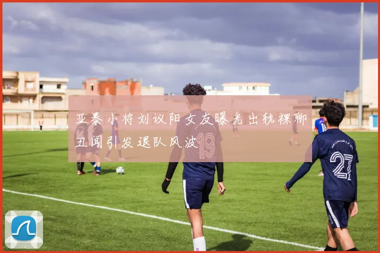 亚泰小将刘议阳女友曝光出轨裸聊丑闻引发退队风波