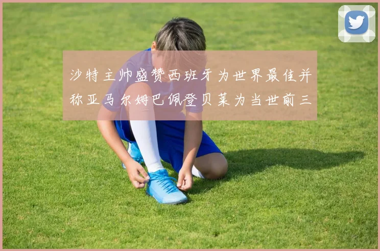 沙特主帅盛赞西班牙为世界最佳并称亚马尔姆巴佩登贝莱为当世前三球员