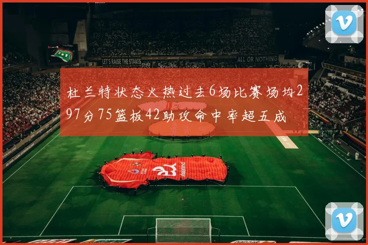 杜兰特状态火热过去6场比赛场均297分75篮板42助攻命中率超五成