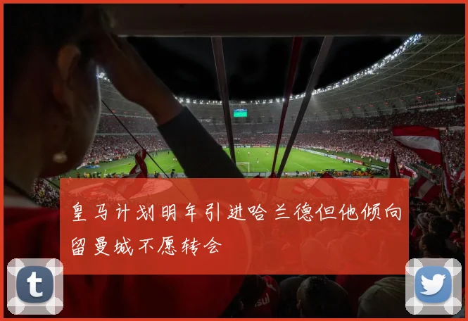 皇马计划明年引进哈兰德但他倾向留曼城不愿转会