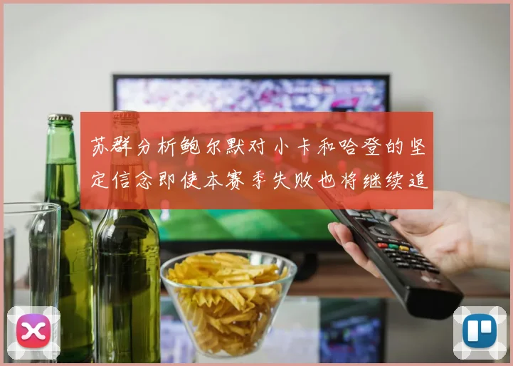 苏群分析鲍尔默对小卡和哈登的坚定信念即使本赛季失败也将继续追求成功