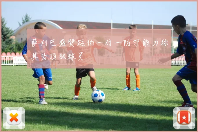 萨利巴盛赞廷伯一对一防守能力称其为顶级球员