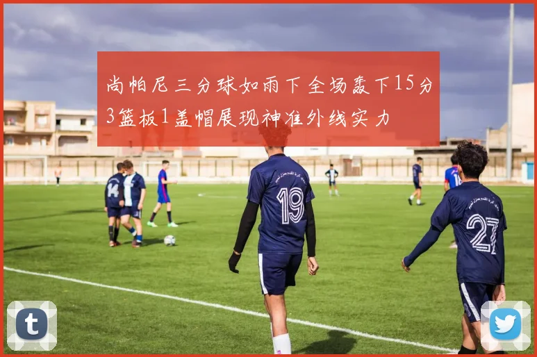 尚帕尼三分球如雨下全场轰下15分3篮板1盖帽展现神准外线实力