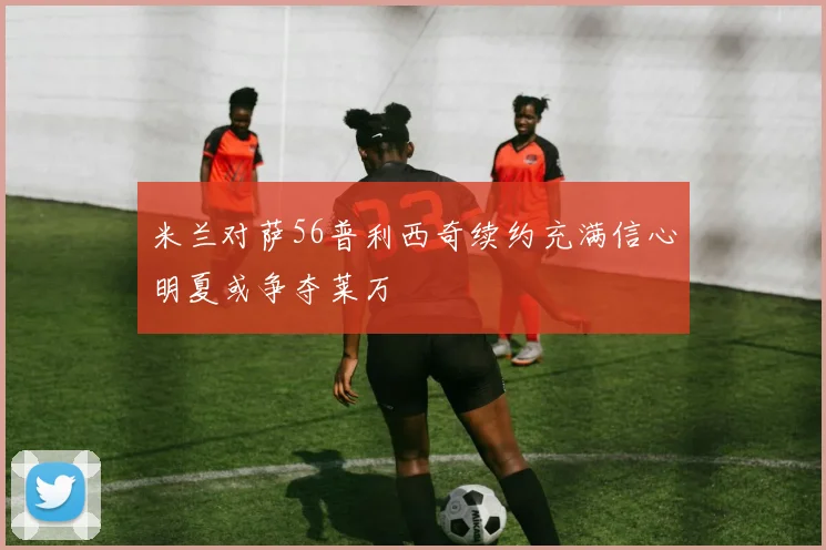 米兰对萨56普利西奇续约充满信心明夏或争夺莱万