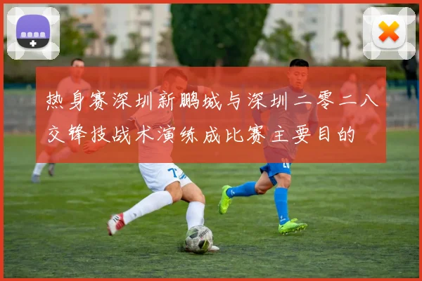 热身赛深圳新鹏城与深圳二零二八交锋技战术演练成比赛主要目的