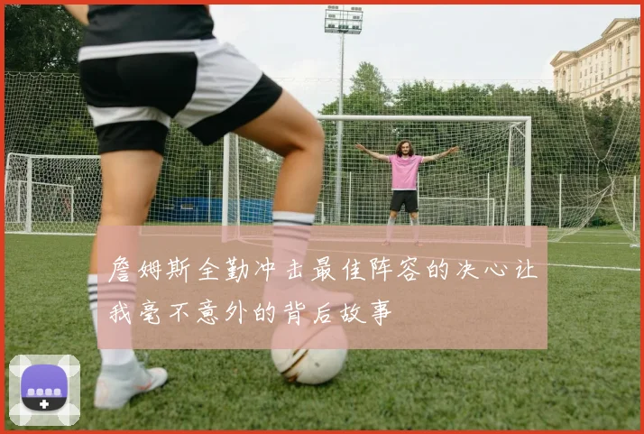 詹姆斯全勤冲击最佳阵容的决心让我毫不意外的背后故事