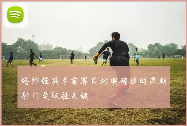 塔帅强调季前赛目标明确适时果断射门是取胜关键