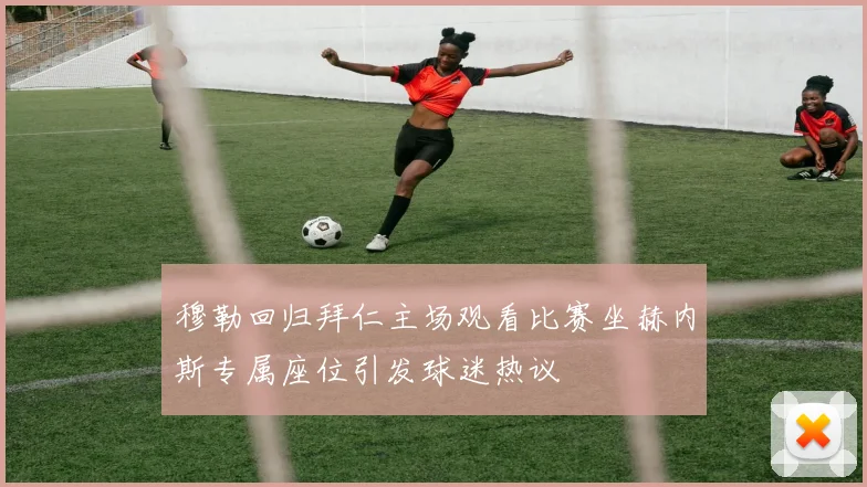穆勒回归拜仁主场观看比赛坐赫内斯专属座位引发球迷热议