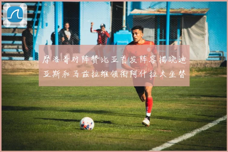 摩洛哥对阵赞比亚首发阵容揭晓迪亚斯和马兹拉维领衔阿什拉夫坐替补席