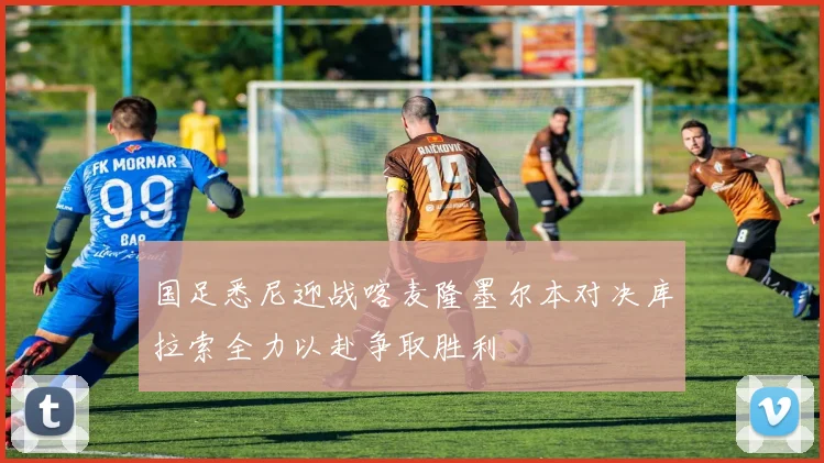 国足悉尼迎战喀麦隆墨尔本对决库拉索全力以赴争取胜利