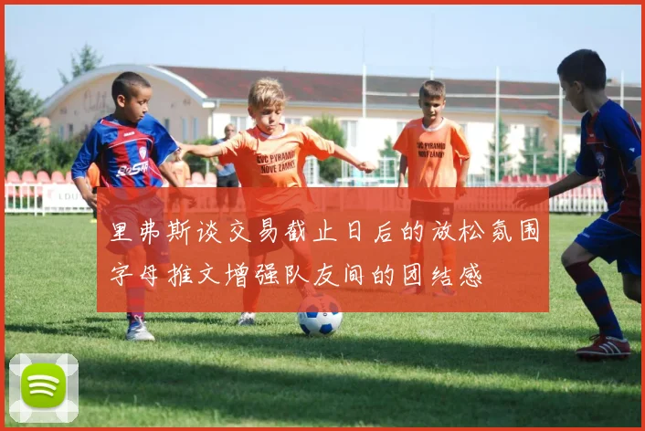 里弗斯谈交易截止日后的放松氛围字母推文增强队友间的团结感
