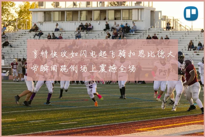 亨特快攻如闪电起飞骑扣恩比德大帝瞬间跪倒场上震撼全场