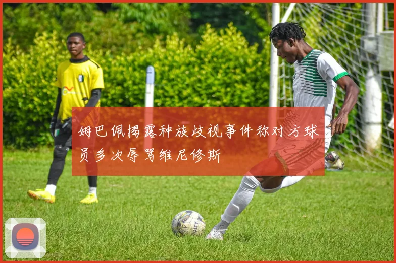 姆巴佩揭露种族歧视事件称对方球员多次辱骂维尼修斯