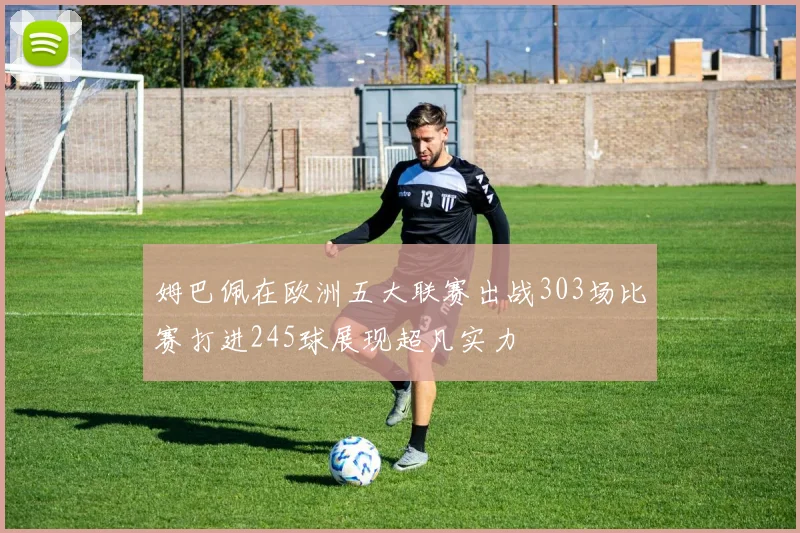 姆巴佩在欧洲五大联赛出战303场比赛打进245球展现超凡实力
