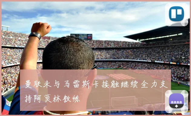 曼联未与马雷斯卡接触继续全力支持阿莫林教练