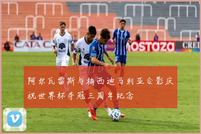 阿尔瓦雷斯与梅西迪马利亚合影庆祝世界杯夺冠三周年纪念