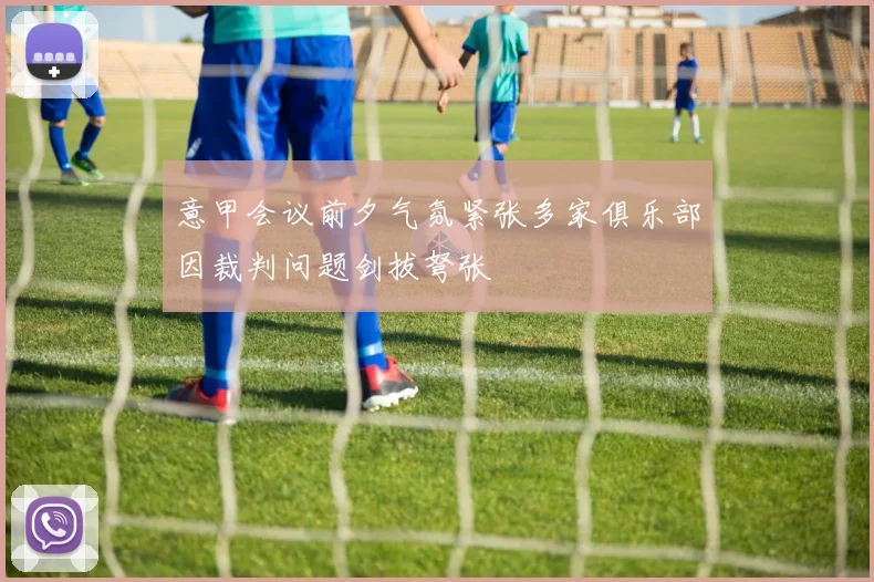 意甲会议前夕气氛紧张多家俱乐部因裁判问题剑拔弩张