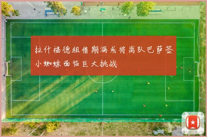 拉什福德租借期满或将离队巴萨签小蜘蛛面临巨大挑战