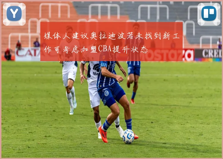 媒体人建议奥拉迪波若未找到新工作可考虑加盟CBA提升状态