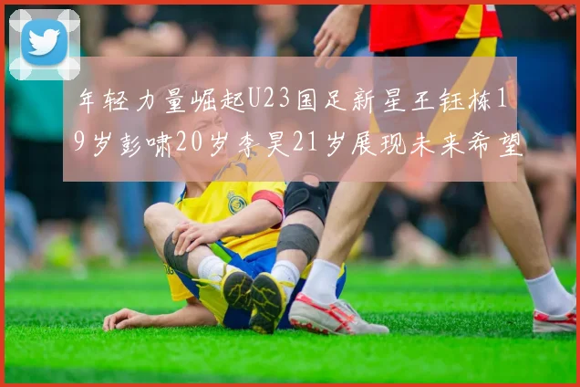 年轻力量崛起U23国足新星王钰栋19岁彭啸20岁李昊21岁展现未来希望
