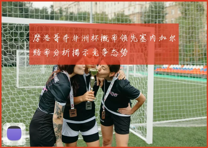 摩洛哥夺非洲杯概率领先塞内加尔赔率分析揭示竞争态势