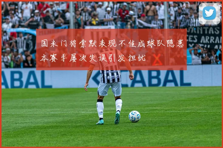 国米门将索默表现不佳成球队隐患本赛季屡次失误引发担忧