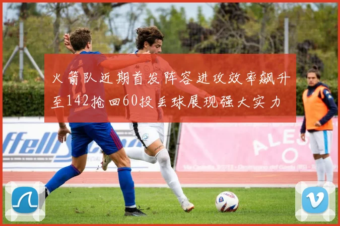 火箭队近期首发阵容进攻效率飙升至142抢回60投丢球展现强大实力