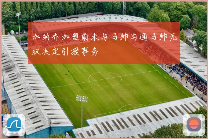加纳乔加盟前未与马帅沟通马帅无权决定引援事务