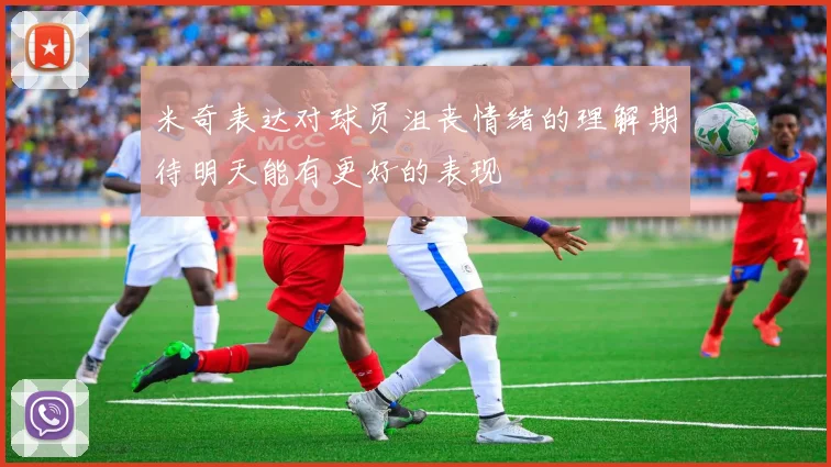 米奇表达对球员沮丧情绪的理解期待明天能有更好的表现