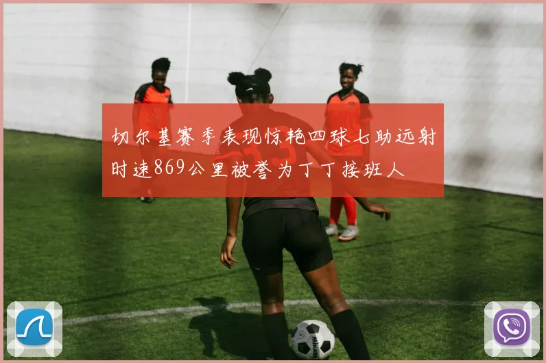 切尔基赛季表现惊艳四球七助远射时速869公里被誉为丁丁接班人