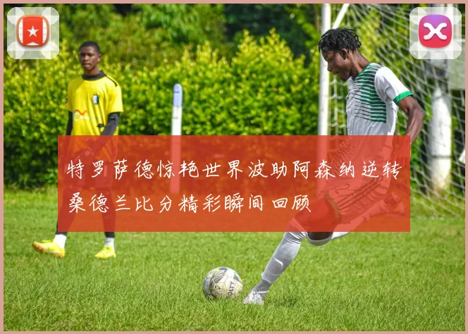 特罗萨德惊艳世界波助阿森纳逆转桑德兰比分精彩瞬间回顾