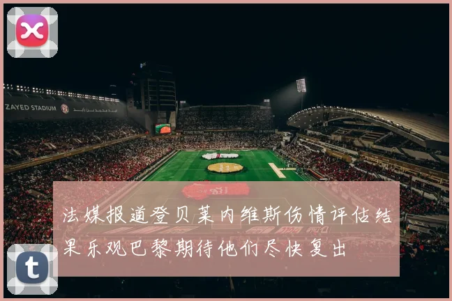 法媒报道登贝莱内维斯伤情评估结果乐观巴黎期待他们尽快复出