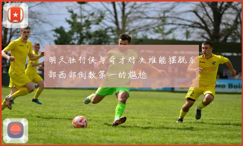 明天独行侠与奇才对决谁能摆脱东部西部倒数第一的尴尬