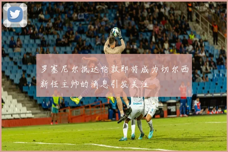 罗塞尼尔抵达伦敦即将成为切尔西新任主帅的消息引发关注