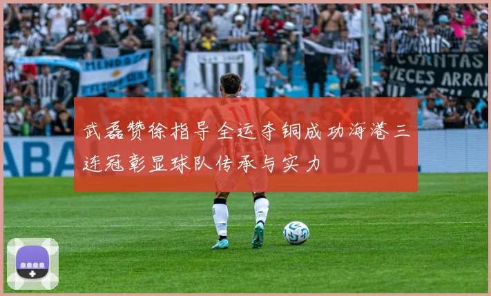 武磊赞徐指导全运夺铜成功海港三连冠彰显球队传承与实力