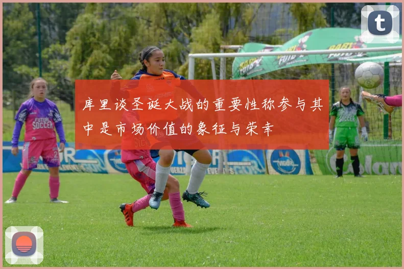 库里谈圣诞大战的重要性称参与其中是市场价值的象征与荣幸