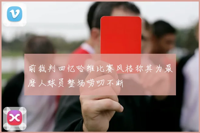 前裁判回忆哈维比赛风格称其为最磨人球员整场唠叨不断