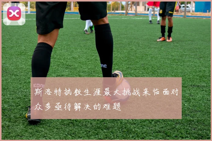 斯洛特执教生涯最大挑战来临面对众多亟待解决的难题