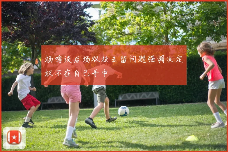 杨鸣谈后场双核去留问题强调决定权不在自己手中